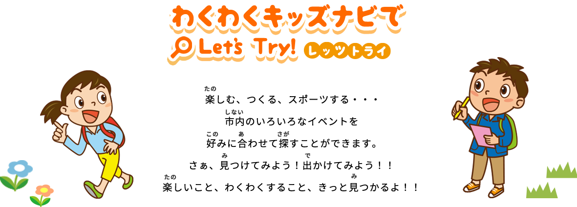 「わくわくキッズナビでLet's Try!」楽しむ、つくる、スポーツする…市内のいろいろなイベントを好みに合わせて探すことができます。さぁ、見つけてみよう！出かけてみよう！！ 楽しいこと、わくわくすること、きっと見つかるよ！！