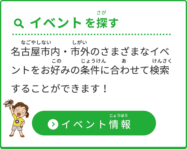 「イベントを探す」名古屋市内・市外のさまざまなイベントをお好みの条件に合わせて検索することができます！（イベント情報ページへのリンクボタン）